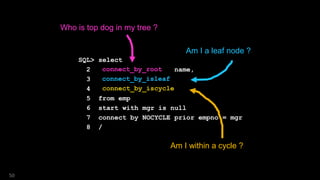 SQL> select
2 connect_by_root name,
3 connect_by_isleaf,
4 connect_by_iscycle
5 from emp
6 start with mgr is null
7 connect by NOCYCLE prior empno = mgr
8 /
Am I a leaf node ?
Am I within a cycle ?
Who is top dog in my tree ?
connect_by_root
connect_by_isleaf
connect_by_iscycle
50
 