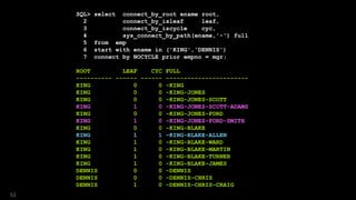 SQL> select connect_by_root ename root,
2 connect_by_isleaf leaf,
3 connect_by_iscycle cyc,
4 sys_connect_by_path(ename,'-') full
5 from emp
6 start with ename in ('KING','DENNIS')
7 connect by NOCYCLE prior empno = mgr;
ROOT LEAF CYC FULL
---------- ------ ------ -----------------------
KING 0 0 -KING
KING 0 0 -KING-JONES
KING 0 0 -KING-JONES-SCOTT
KING 1 0 -KING-JONES-SCOTT-ADAMS
KING 0 0 -KING-JONES-FORD
KING 1 0 -KING-JONES-FORD-SMITH
KING 0 0 -KING-BLAKE
KING 1 1 -KING-BLAKE-ALLEN
KING 1 0 -KING-BLAKE-WARD
KING 1 0 -KING-BLAKE-MARTIN
KING 1 0 -KING-BLAKE-TURNER
KING 1 0 -KING-BLAKE-JAMES
DENNIS 0 0 -DENNIS
DENNIS 0 0 -DENNIS-CHRIS
DENNIS 1 0 -DENNIS-CHRIS-CRAIG
51
 