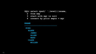 SQL> select rpad(' ',level)||ename,
2 from emp
3 start with mgr is null
4 connect by prior empno = mgr
ENAME
---------------------------
KING
BLAKE
JAMES
ALLEN
WARD
CLARK
MILLER
55
 