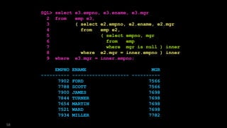 SQL> select e3.empno, e3.ename, e3.mgr
2 from emp e3,
3 ( select e2.empno, e2.ename, e2.mgr
4 from emp e2,
5 ( select empno, mgr
6 from emp
7 where mgr is null ) inner
8 where e2.mgr = inner.empno ) inner
9 where e3.mgr = inner.empno;
EMPNO ENAME MGR
---------- -------------------- ----------
7902 FORD 7566
7788 SCOTT 7566
7900 JAMES 7698
7844 TURNER 7698
7654 MARTIN 7698
7521 WARD 7698
7934 MILLER 7782
58
 