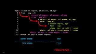 SQL> select e4.empno, e4.ename, e4.mgr
2 from emp e4,
3 ( select e3.empno, e3.ename, e3.mgr
4 from emp e3,
5 ( select e2.empno, e2.ename, e2.mgr
6 from emp e2,
7 ( select empno, mgr
8 from emp
9 where mgr is null ) inner
10 where e2.mgr = inner.empno ) inner
11 where e3.mgr = inner.empno ) inner
12 where e4.mgr = inner.empno;
EMPNO ENAME MGR
---------- -------------------- ----------
7876 ADAMS 7788
recursive...
59
 