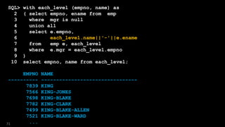 SQL> with each_level (empno, name) as
2 ( select empno, ename from emp
3 where mgr is null
4 union all
5 select e.empno,
6 each_level.name||'-'||e.ename
7 from emp e, each_level
8 where e.mgr = each_level.empno
9 )
10 select empno, name from each_level;
EMPNO NAME
---------- --------------------------------
7839 KING
7566 KING-JONES
7698 KING-BLAKE
7782 KING-CLARK
7499 KING-BLAKE-ALLEN
7521 KING-BLAKE-WARD
...71
 