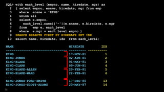 SQL> with each_level (empno, name, hiredate, mgr) as
2 ( select empno, ename, hiredate, mgr from emp
3 where ename = 'KING'
4 union all
5 select e.empno,
6 each_level.name||'-'||e.ename, e.hiredate, e.mgr
7 from emp e, each_level
8 where e.mgr = each_level.empno )
9 SEARCH BREADTH FIRST BY HIREDATE SET IDX
10 select name, hiredate, idx from each_level;
NAME HIREDATE IDX
-------------------------------- --------- ----------
KING 17-NOV-81 1
KING-JONES 02-APR-81 2
KING-BLAKE 01-MAY-81 3
KING-CLARK 09-JUN-81 4
KING-BLAKE-ALLEN 20-FEB-81 5
KING-BLAKE-WARD 22-FEB-81 6
...
KING-JONES-FORD-SMITH 17-DEC-80 13
KING-JONES-SCOTT-ADAMS 23-MAY-87 14
76
 