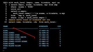 SQL> with each_level (empno, name, hiredate, mgr) as
2 ( select empno, ename, hiredate, mgr from emp
3 where ename = 'KING'
4 union all
5 select e.empno,
6 each_level.name||'-'||e.ename, e.hiredate, e.mgr
7 from emp e, each_level
8 where e.mgr = each_level.empno )
9 SEARCH DEPTH FIRST BY HIREDATE SET IDX
10 select name, hiredate, idx from each_level;
NAME HIREDATE IDX
-------------------------------- --------- ----------
KING 17-NOV-81 1
KING-JONES 02-APR-81 2
KING-JONES-FORD 03-DEC-81 3
KING-JONES-FORD-SMITH 17-DEC-80 4
KING-JONES-SCOTT 19-APR-87 5
KING-JONES-SCOTT-ADAMS 23-MAY-87 6
KING-BLAKE 01-MAY-81 7
KING-BLAKE-ALLEN 20-FEB-81 8
etc
77
 