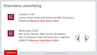 Copyright © 2016, Oracle and/or its affiliates. All rights reserved. |
Shameless advertising
Tuesday 17:45
Leaner, Faster Code with Advanced SQL Techniques,
CON6735 Moscone West Room 3014
Wednesday 13:00
War of the Worlds: DBAs Versus Developers
The 12.2 features that will bring them together
CON6737 Moscone West Room 3014
 