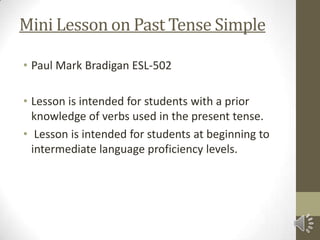 Mini Lesson on Past Tense Simple

• Paul Mark Bradigan ESL-502

• Lesson is intended for students with a prior
  knowledge of verbs used in the present tense.
• Lesson is intended for students at beginning to
  intermediate language proficiency levels.
 