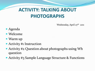 ACTIVITY: TALKING ABOUT PHOTOGRAPHS                                               Wednesday, April 27th  2011 Agenda Welcome Warm up Activity #1 Instruction Activity #2 Question about photographs using Wh question Activity #3 Sample Language Structure & Functions 