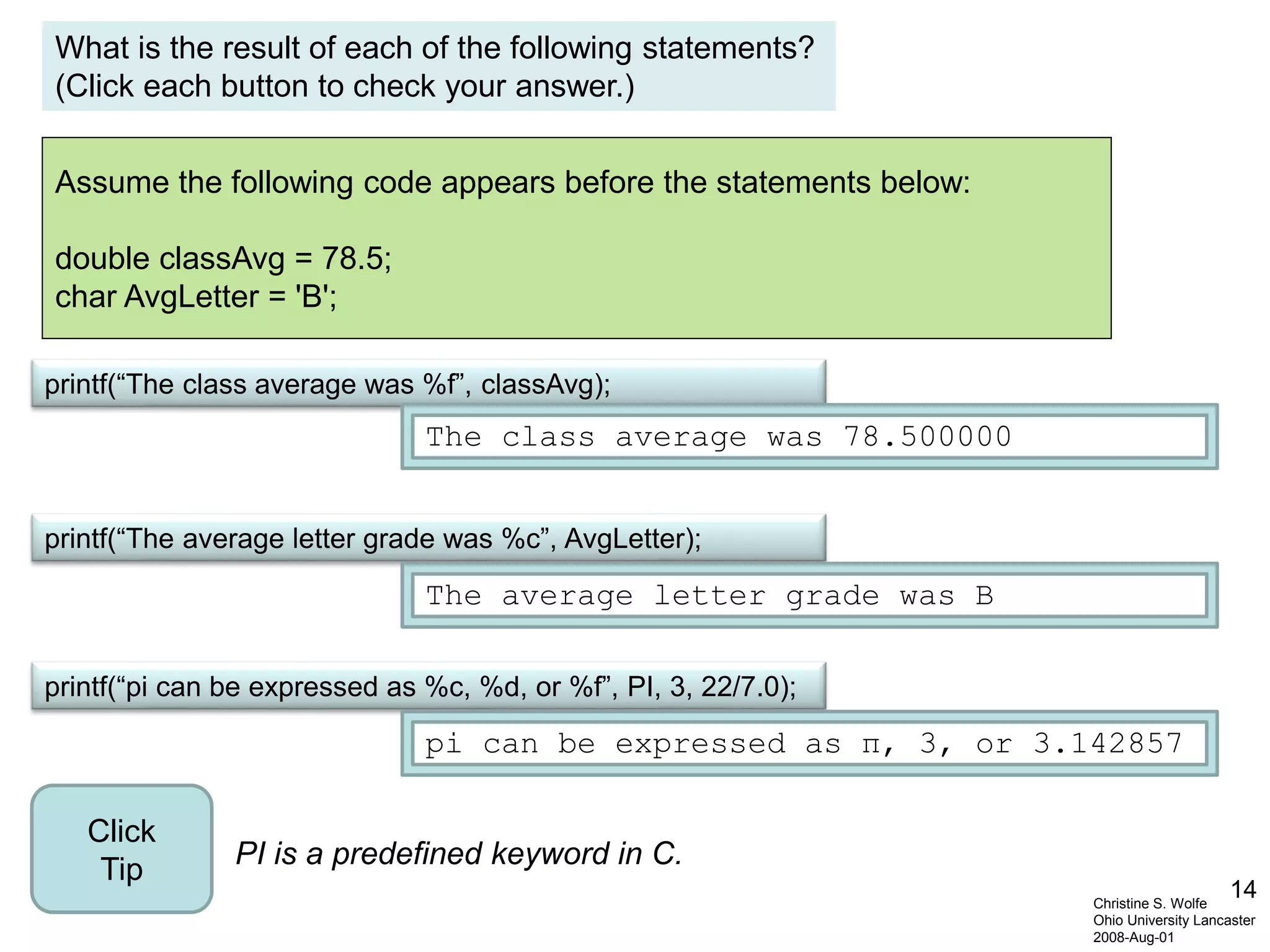 14
Assume the following code appears before the statements below:
double classAvg = 78.5;
char AvgLetter = 'B';
Christine S. Wolfe
Ohio University Lancaster
2008-Aug-01
printf(“pi can be expressed as %c, %d, or %f”, PI, 3, 22/7.0);
printf(“The average letter grade was %c”, AvgLetter);
printf(“The class average was %f”, classAvg);
The class average was 78.500000
pi can be expressed as π, 3, or 3.142857
The average letter grade was B
What is the result of each of the following statements?
(Click each button to check your answer.)
PI is a predefined keyword in C.
Click
Tip
 