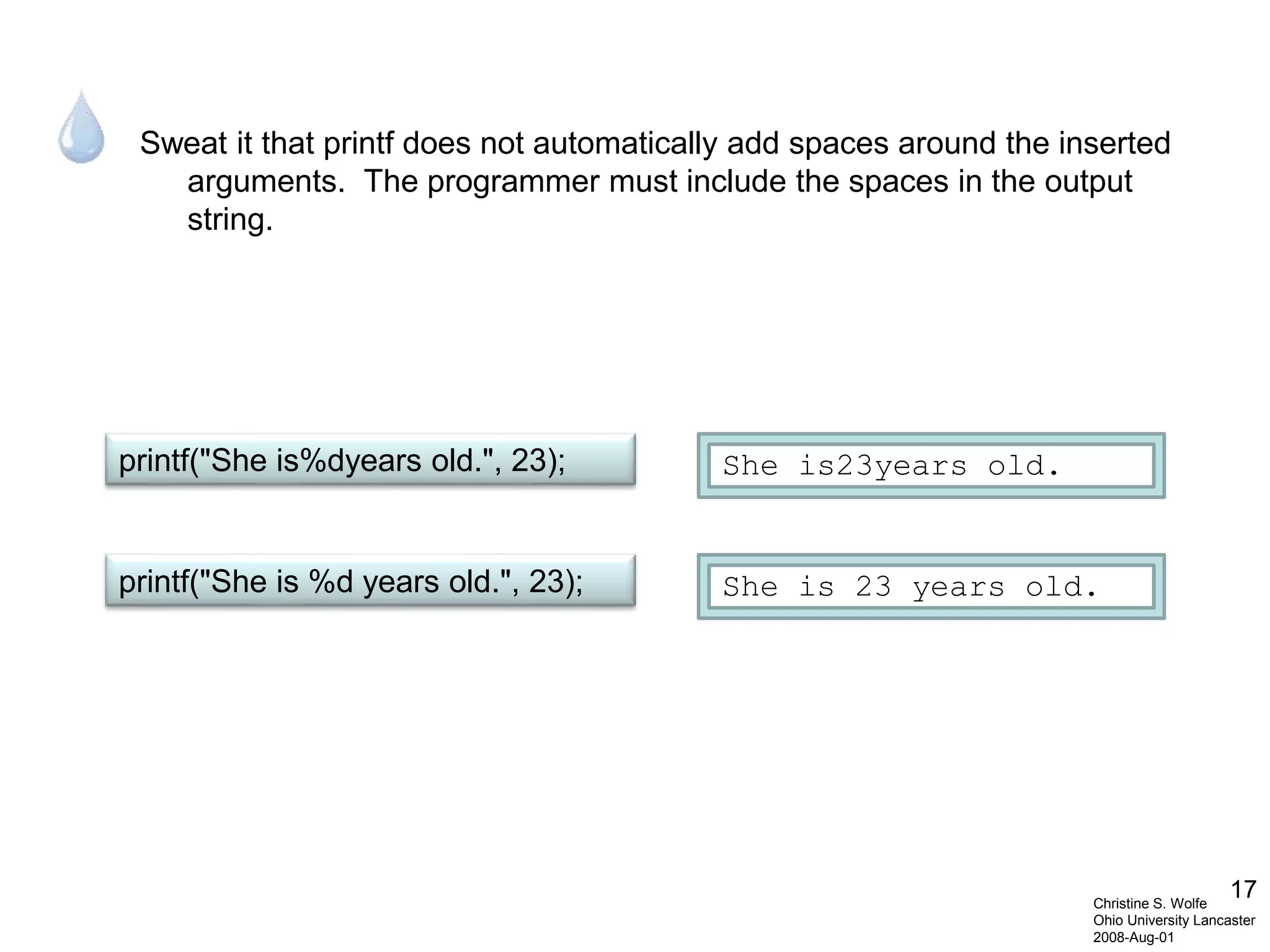 17
Sweat it that printf does not automatically add spaces around the inserted
arguments. The programmer must include the spaces in the output
string.
Christine S. Wolfe
Ohio University Lancaster
2008-Aug-01
printf("She is%dyears old.", 23); She is23years old.
printf("She is %d years old.", 23); She is 23 years old.
 