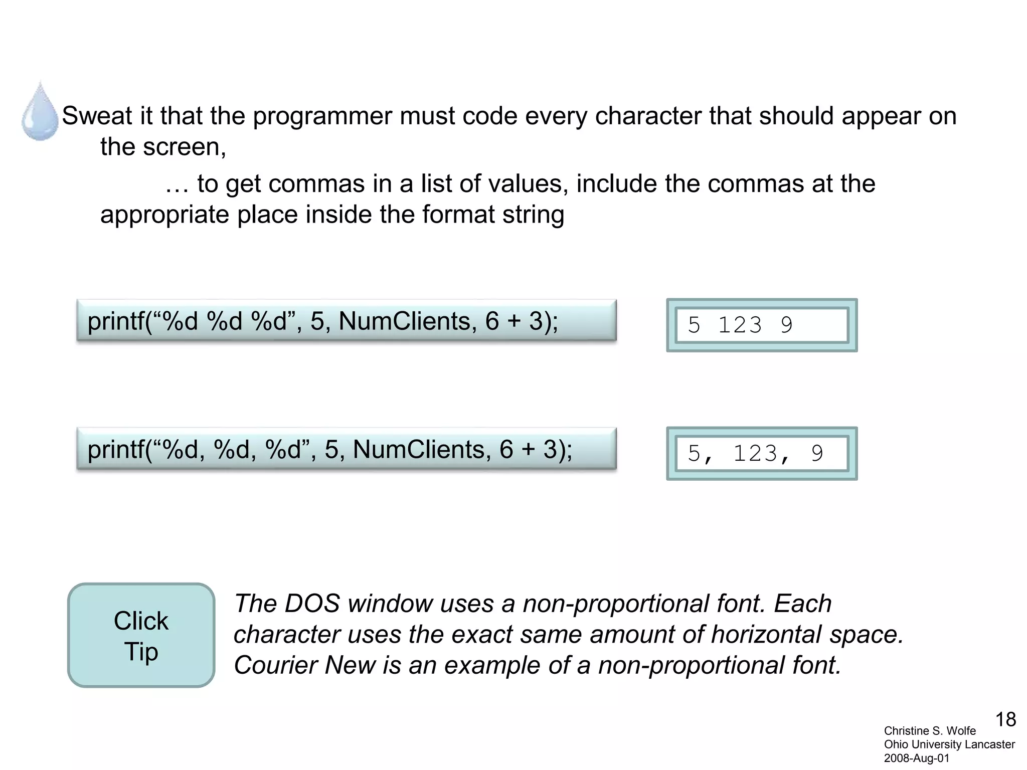 18
Sweat it that the programmer must code every character that should appear on
the screen,
… to get commas in a list of values, include the commas at the
appropriate place inside the format string
Christine S. Wolfe
Ohio University Lancaster
2008-Aug-01
printf(“%d %d %d”, 5, NumClients, 6 + 3); 5 123 9
printf(“%d, %d, %d”, 5, NumClients, 6 + 3); 5, 123, 9
The DOS window uses a non-proportional font. Each
character uses the exact same amount of horizontal space.
Courier New is an example of a non-proportional font.
Click
Tip
 
