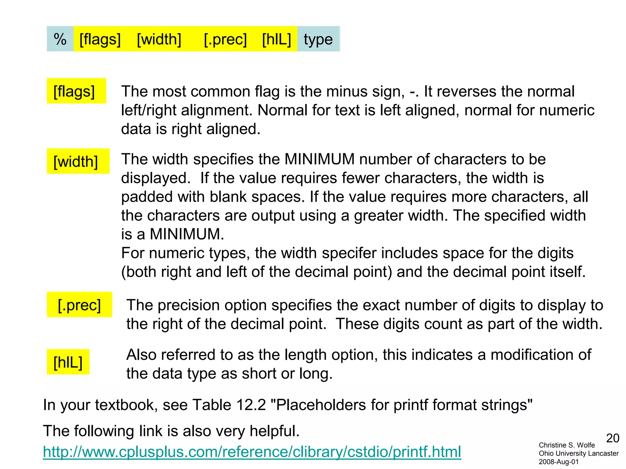 20
http://www.cplusplus.com/reference/clibrary/cstdio/printf.html
In your textbook, see Table 12.2 "Placeholders for printf format strings"
The following link is also very helpful.
Christine S. Wolfe
Ohio University Lancaster
2008-Aug-01
[flags] [width] [.prec] [hlL]% type
[flags] The most common flag is the minus sign, -. It reverses the normal
left/right alignment. Normal for text is left aligned, normal for numeric
data is right aligned.
[width] The width specifies the MINIMUM number of characters to be
displayed. If the value requires fewer characters, the width is
padded with blank spaces. If the value requires more characters, all
the characters are output using a greater width. The specified width
is a MINIMUM.
For numeric types, the width specifer includes space for the digits
(both right and left of the decimal point) and the decimal point itself.
[.prec] The precision option specifies the exact number of digits to display to
the right of the decimal point. These digits count as part of the width.
[hlL] Also referred to as the length option, this indicates a modification of
the data type as short or long.
 