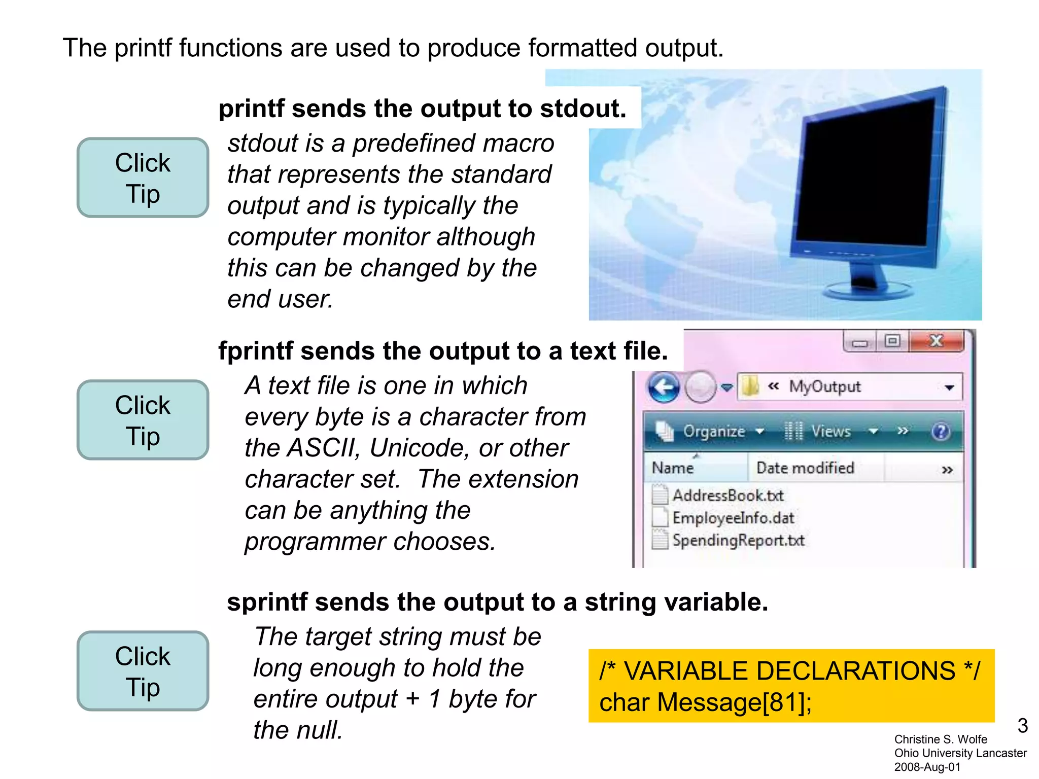 3
Christine S. Wolfe
Ohio University Lancaster
2008-Aug-01
The printf functions are used to produce formatted output.
printf sends the output to stdout.
stdout is a predefined macro
that represents the standard
output and is typically the
computer monitor although
this can be changed by the
end user.
Click
Tip
Click
Tip
A text file is one in which
every byte is a character from
the ASCII, Unicode, or other
character set. The extension
can be anything the
programmer chooses.
sprintf sends the output to a string variable.
Click
Tip
fprintf sends the output to a text file.
/* VARIABLE DECLARATIONS */
char Message[81];
The target string must be
long enough to hold the
entire output + 1 byte for
the null.
 