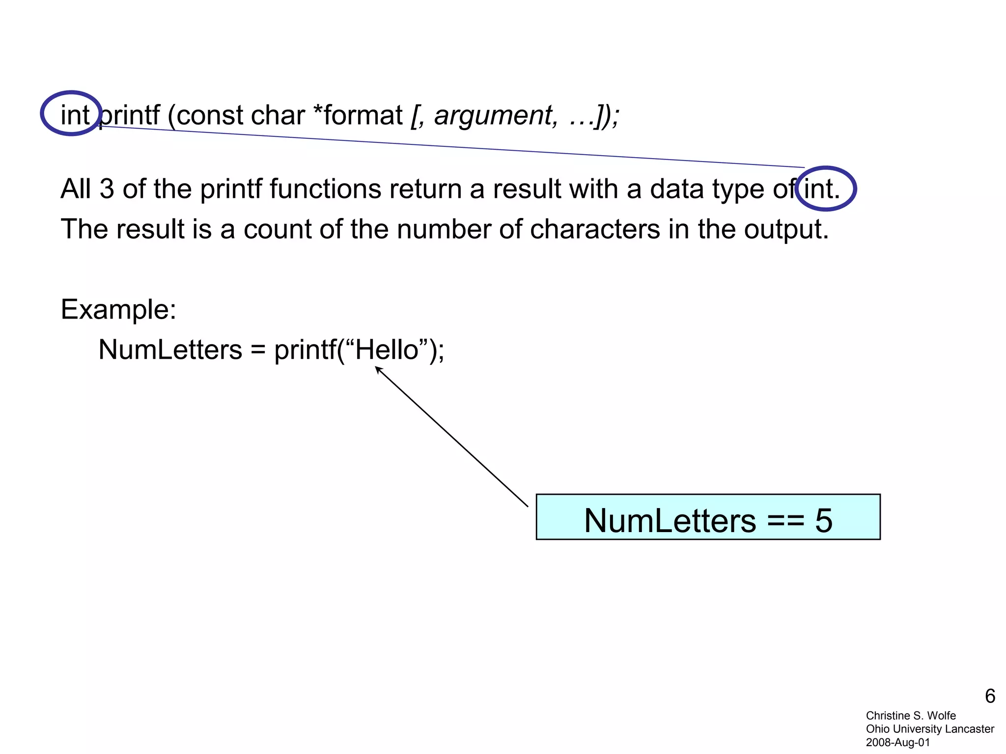 6
int printf (const char *format [, argument, …]);
All 3 of the printf functions return a result with a data type of int.
The result is a count of the number of characters in the output.
Example:
NumLetters = printf(“Hello”);
NumLetters == 5
Christine S. Wolfe
Ohio University Lancaster
2008-Aug-01
 