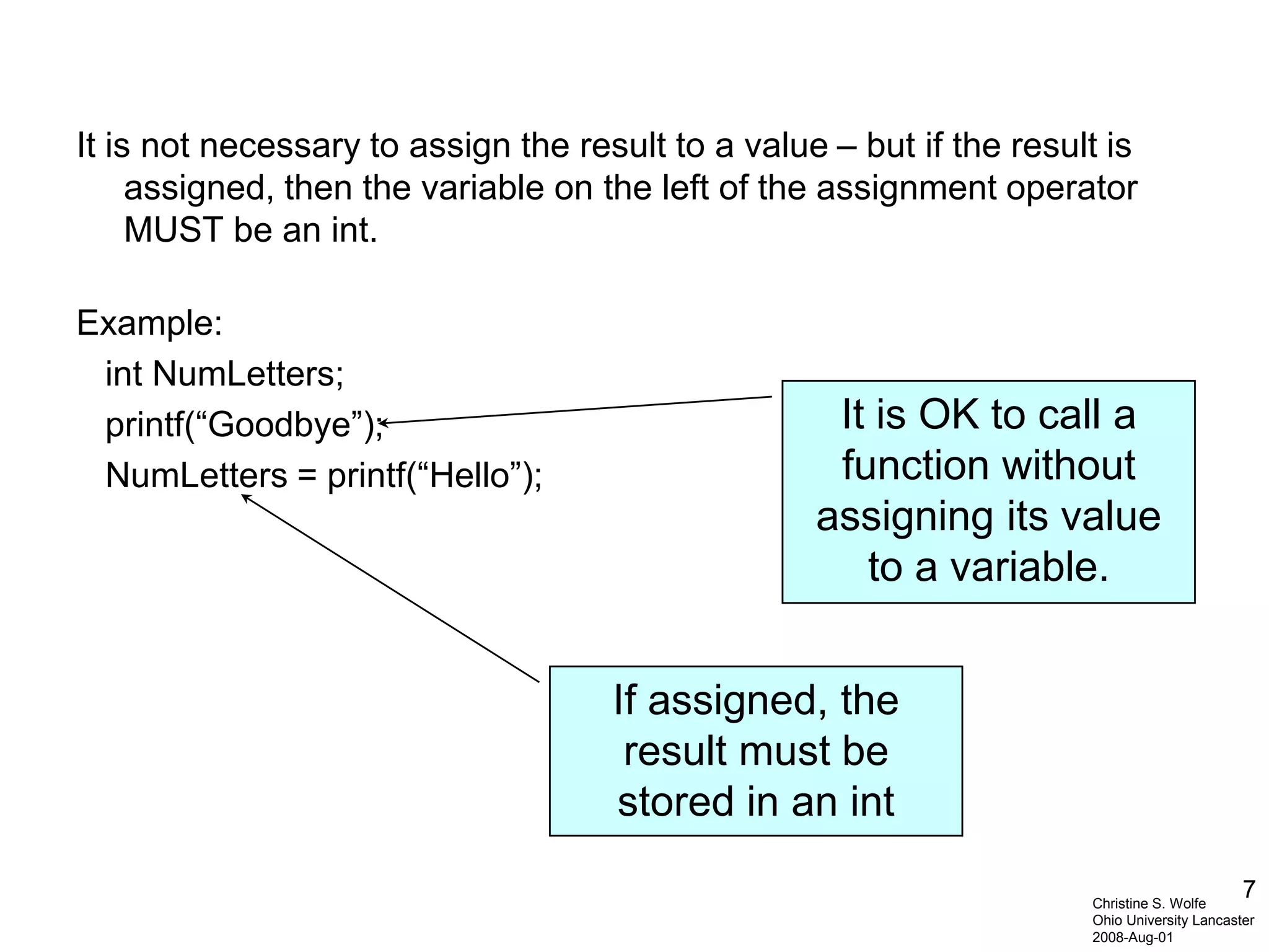 7
It is not necessary to assign the result to a value – but if the result is
assigned, then the variable on the left of the assignment operator
MUST be an int.
Example:
int NumLetters;
printf(“Goodbye”);
NumLetters = printf(“Hello”);
If assigned, the
result must be
stored in an int
It is OK to call a
function without
assigning its value
to a variable.
Christine S. Wolfe
Ohio University Lancaster
2008-Aug-01
 