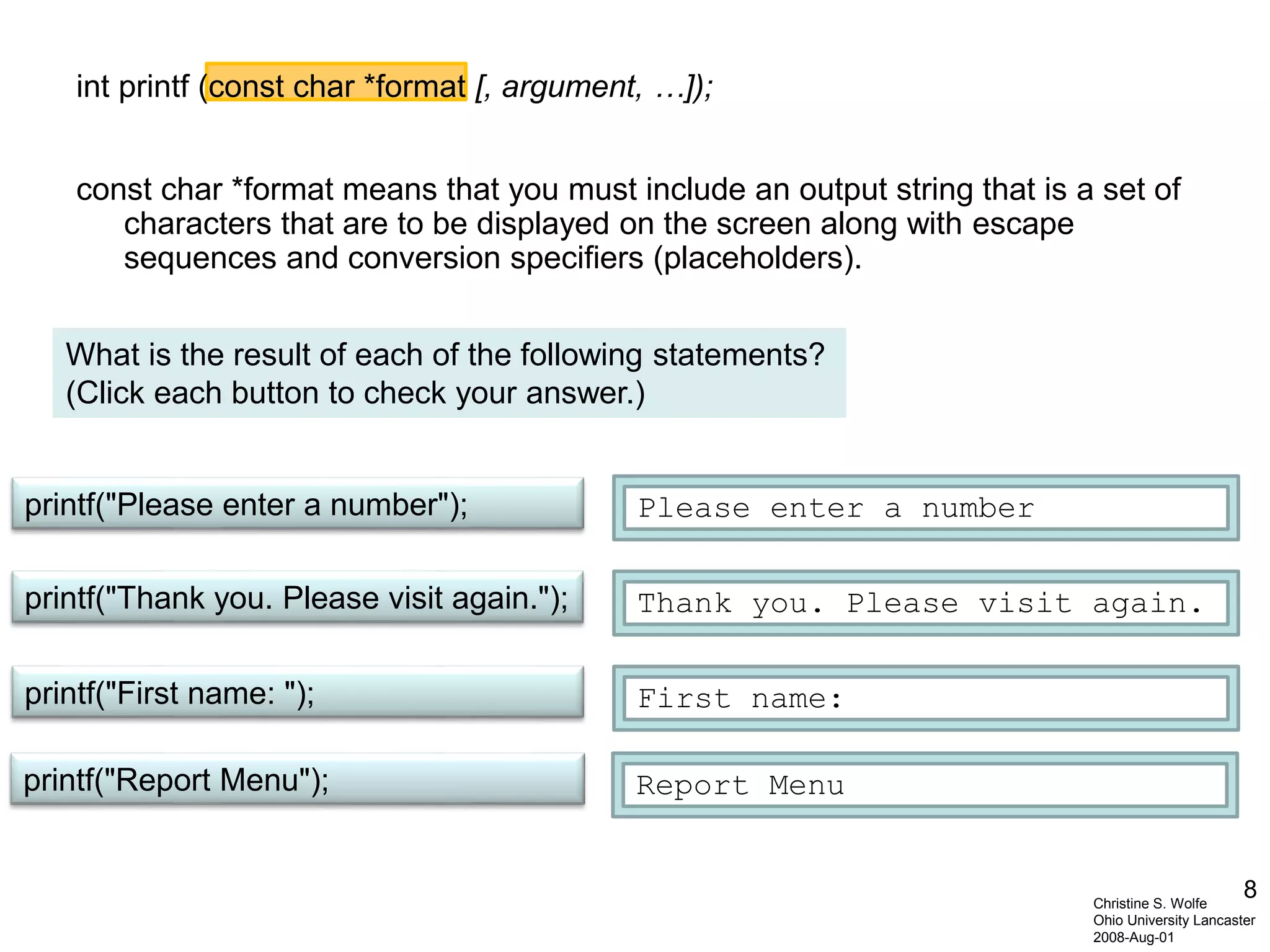 8
int printf (const char *format [, argument, …]);
const char *format means that you must include an output string that is a set of
characters that are to be displayed on the screen along with escape
sequences and conversion specifiers (placeholders).
Christine S. Wolfe
Ohio University Lancaster
2008-Aug-01
printf("First name: ");
printf("Thank you. Please visit again.");
printf("Please enter a number"); Please enter a number
First name:
Thank you. Please visit again.
printf("Report Menu"); Report Menu
What is the result of each of the following statements?
(Click each button to check your answer.)
 