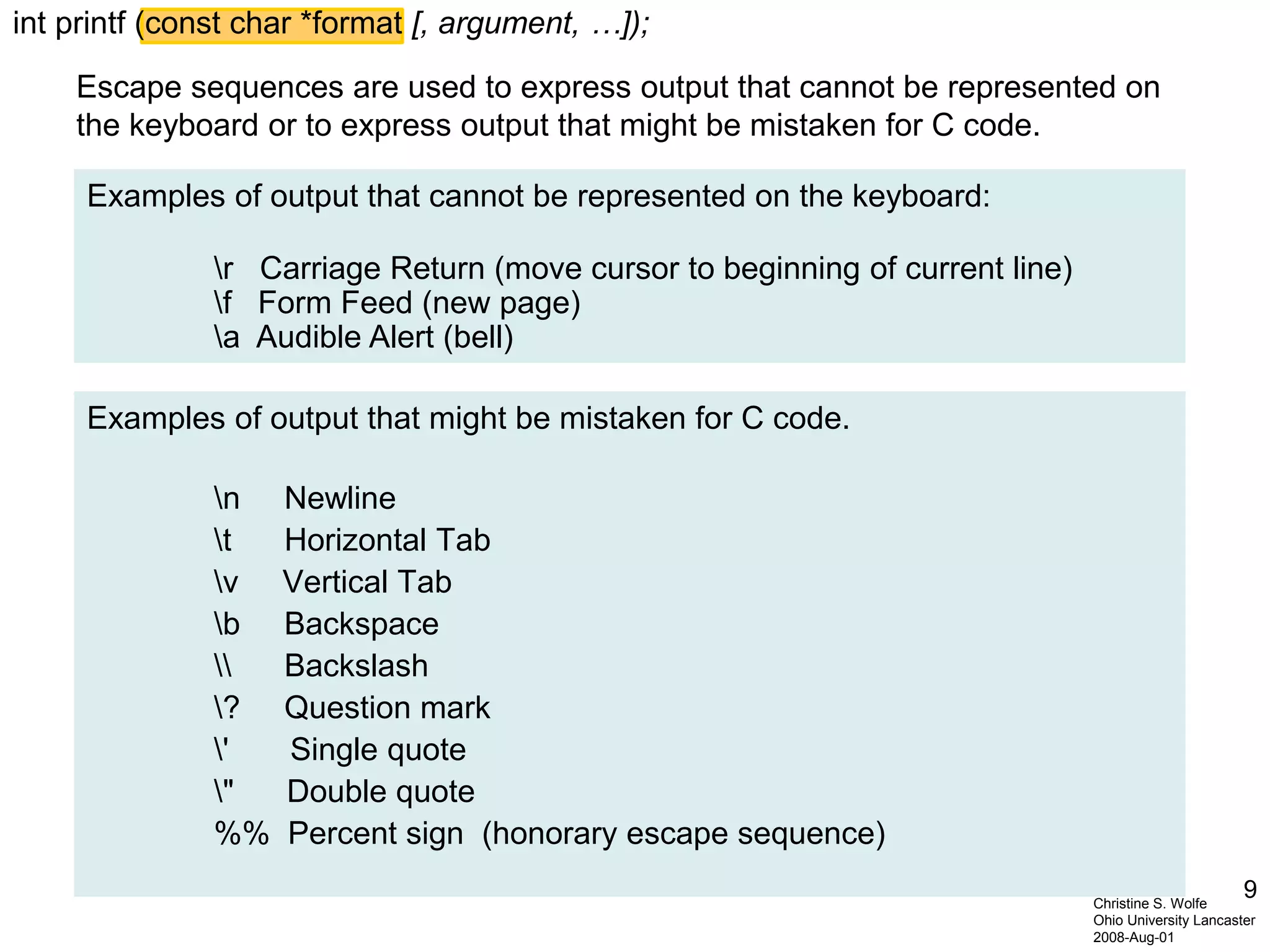 9Christine S. Wolfe
Ohio University Lancaster
2008-Aug-01
Escape sequences are used to express output that cannot be represented on
the keyboard or to express output that might be mistaken for C code.
Examples of output that cannot be represented on the keyboard:
r Carriage Return (move cursor to beginning of current line)
f Form Feed (new page)
a Audible Alert (bell)
Examples of output that might be mistaken for C code.
n Newline
t Horizontal Tab
v Vertical Tab
b Backspace
 Backslash
? Question mark
' Single quote
" Double quote
%% Percent sign (honorary escape sequence)
int printf (const char *format [, argument, …]);
 
