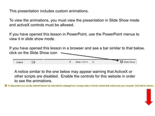This presentation includes custom animations.
To view the animations, you must view the presentation in Slide Show mode
and activeX controls must be allowed.
If you have opened this lesson in PowerPoint, use the PowerPoint menus to
view it in slide show mode.
If you have opened this lesson in a browser and see a bar similar to that below,
click on the Slide Show icon
A notice similar to the one below may appear warning that ActiveX or
other scripts are disabled. Enable the controls for this website in order
to see the animations.
 