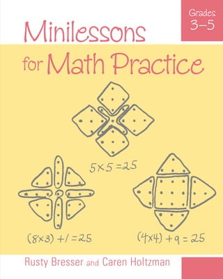 Rusty Bresser and Caren Holtzman
Grades
3–5
Minilessons
for Math Practice
Minilessons
for
Math
Practice
3–5
inilessons for Math Practice, Grades 3–5 presents an
innovative approach to reinforcing upper-elementary
students’ math skills. Through twenty-seven quick, engaging activities, students
practice math concepts, skills, and processes by applying them in a variety of
problem-solving contexts throughout the school day.
Designed for use during transition times, minilessons require little or no
preparation and take only five to fifteen minutes to teach. These activities can
be repeated throughout the school year and used with any existing math
program to help students meet local, state, and national math standards.
The minilessons offer experiences in key content areas including number and
operations, algebra, geometry, data analysis and probability, and measurement.
Each activity includes an overview with an explanation of the mathematics
involved, a list of key questions to ask students, a brief vignette of how the
activity unfolded in a classroom, and ideas for extending the activity throughout
the year.
By broadening the notion of what it means to provide students with practice
in mathematics, Minilessons for Math Practice offers a valuable teaching
resource for enhancing students’ mathematical understanding and bolstering
their achievement.
Rusty Bresser, an elementary classroom teacher for more than twenty years,
is currently a Lecturer and a Supervisor of Teacher Education at the University
of California at San Diego. He is the author of Math and Literature, Grades 4–6,
Second Edition (Math Solutions Publications, 2004), a coauthor of Developing
Number Sense, Grades 3–6 (Math Solutions Publications, 1999), and a Math
Solutions Professional Development instructor.
Caren Holtzman, an elementary classroom teacher for ten years, is currently a
Lecturer and a Supervisor of Teacher Education at the University of California at
San Diego. She is the author of several children’s books as well as a coauthor
of Developing Number Sense, Grades 3–6
(Math Solutions Publications, 1999).
M
Grades
3–5
Bresser
and
Holtzman
Math
Solutions
P
u
b
l
i
c
a
t
i
o
n
s
 