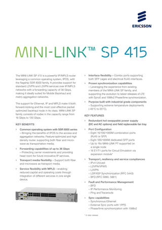 MINI-LINK™ SP 415
The MINI-LINK SP 415 is a powerful IP/MPLS router
leveraging a common operating system, IPOS, with
the flagship SSR 8000 family. It provides support for
standard L2VPN and L3VPN services over IP/MPLS
networks with a forwarding capacity of 36 Gbps,
making it ideally suited for Mobile Backhaul and
metro aggregation networks.
The support for Ethernet, IP and MPLS make it both
forward-looking and the most cost-effective packet
optimized backhaul node in its class. MINI-LINK SP
family consists of nodes in the capacity range from
16 Gbps to 120 Gbps.
KEY BENEFITS
›	 Common operating system with SSR 8000 series
	 – Bringing the benefits of IPOS to the access and
	 aggregation networks. Feature-optimized and high
	 density router, supporting both fiber and micro-
	 wave as transportation media.
›	 Forwarding capabilities of up to 36 Gbps
	 – Protecting carrier investments and providing
	 head room for future innovative IP services.
›	 Transport media flexibility – Support both fiber
	 and microwave as transport media.
›	 Service flexibility with MPLS – enabling
	 reduced capital and operating costs through
	 integration of different services in one single
	device.
›	 Interface flexibility – Combo ports supporting
	 both SFP cages and electrical RJ45 interfaces.
›	 Proven synchronization capabilities
	 – Leveraging the experience from existing
	 members of the MINI-LINK SP family, and
	 supporting the evolution to latest releases of LTE
	 with SyncE and 1588v2 Phase/time synchronization.
›	 Purpose built with industrial grade components
	 – Supporting extreme temperature deployments
	 (-40°C to 65°C).
KEY FEATURES
›	 Redundant hot swappable power supply
	 (DC and AC options) and field replaceable fan tray
›	 Port Configuration
	 – Eight 10/100/1000M combination ports
		 (RJ45 or SFP)
	 – Eight 100/1000M dedicated SFP ports
	 – Up to 16x MINI-LINK PT supported on
		 a single node
	 – 16 E1/T1 ports for Circuit Emulation via
		 expansion module*
›	 Transport, resiliency and service compliances	
	 – IPv4 Unicast
	 – L2VPN/VPWS
	 – L3VPN
	 – LDP/IGP Synchronization (RFC 5443)
	 – BFD (RFC 5880, 5881)
›	 Fault and Performance Management
	 – BFD
	 – IP Performance Monitoring
	 – Ping and Traceroute
›	 Sync capabilities
	 – Synchronous Ethernet
	 – External Sync ports with 1PPS
	 – Phase/time synchronization with 1588v2
* In later release
 