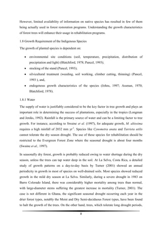However, limited availability of information on native species has resulted in few of them
being actually used in forest restoration programs. Understanding the growth characteristics
of forest trees will enhance their usage in rehabilitation programs.

1.8 Growth Requirement of the Indigenous Species

The growth of planted species is dependent on:

       environmental site conditions (soil, temperature, precipitation, distribution of
       precipitation and light) (Blatchford, 1978; Pancel, 1993);
       stocking of the stand (Pancel, 1993);
       silvicultural treatment (weeding, soil working, climber cutting, thinning) (Pancel,
       1993 ), and,
       endogenous growth characteristics of the species (Johns, 1997; Assman, 1970;
       Blatchford, 1978).

1.8.1 Water

The supply of water is justifiably considered to be the key factor in tree growth and plays an
important role in determining the success of plantations, especially in the tropics (Longman
and Jeniks, 1992). Rainfall is the primary source of water and can be a limiting factor to tree
growth. For instance, according to Swaine et al. (1997), for adequate growth, M. altissima
requires a high rainfall of 2032 mm yr-1. Species like Cynometra anata and Tarrieta utilis
cannot tolerate the dry season drought. The use of these species for rehabilitation should be
restricted to the Evergreen Forest Zone where the seasonal drought is about four months
(Swaine et al., 1997).

In seasonally dry forest, growth is probably reduced owing to water shortage during the dry
season, unless the trees can tap water deep in the soil. At La Selva, Costa Rica, a detailed
study of growth patterns on a day-to-day basis by Turner (2001) showed an annual
periodicity in growth in most of species on well-drained soils. Most species showed reduced
growth in the mild dry season at La Selva. Similarly, during a severe drought in 1983 on
Barro Colorado Island, there was considerably higher mortality among trees than normal,
with large-diameter stems suffering the greatest increase in mortality (Turner, 2001). The
case is not different in Ghana, the significant seasonal drought occurring each year in the
drier forest types, notably the Moist and Dry Semi-deciduous Forest types, have been found
to halt the growth of the trees. On the other hand, trees, which tolerate long drought periods,

                                                8
 