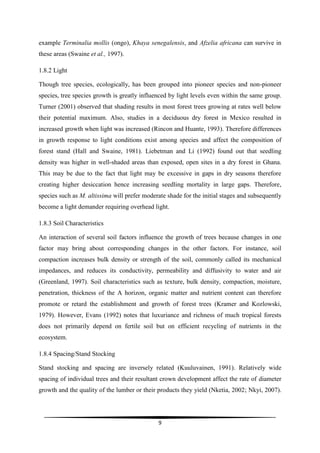example Terminalia mollis (ongo), Khaya senegalensis, and Afzelia africana can survive in
these areas (Swaine et al., 1997).

1.8.2 Light

Though tree species, ecologically, has been grouped into pioneer species and non-pioneer
species, tree species growth is greatly influenced by light levels even within the same group.
Turner (2001) observed that shading results in most forest trees growing at rates well below
their potential maximum. Also, studies in a deciduous dry forest in Mexico resulted in
increased growth when light was increased (Rincon and Huante, 1993). Therefore differences
in growth response to light conditions exist among species and affect the composition of
forest stand (Hall and Swaine, 1981). Liebetman and Li (1992) found out that seedling
density was higher in well-shaded areas than exposed, open sites in a dry forest in Ghana.
This may be due to the fact that light may be excessive in gaps in dry seasons therefore
creating higher desiccation hence increasing seedling mortality in large gaps. Therefore,
species such as M. altissima will prefer moderate shade for the initial stages and subsequently
become a light demander requiring overhead light.

1.8.3 Soil Characteristics

An interaction of several soil factors influence the growth of trees because changes in one
factor may bring about corresponding changes in the other factors. For instance, soil
compaction increases bulk density or strength of the soil, commonly called its mechanical
impedances, and reduces its conductivity, permeability and diffusivity to water and air
(Greenland, 1997). Soil characteristics such as texture, bulk density, compaction, moisture,
penetration, thickness of the A horizon, organic matter and nutrient content can therefore
promote or retard the establishment and growth of forest trees (Kramer and Kozlowski,
1979). However, Evans (1992) notes that luxuriance and richness of much tropical forests
does not primarily depend on fertile soil but on efficient recycling of nutrients in the
ecosystem.

1.8.4 Spacing/Stand Stocking

Stand stocking and spacing are inversely related (Kuuluvainen, 1991). Relatively wide
spacing of individual trees and their resultant crown development affect the rate of diameter
growth and the quality of the lumber or their products they yield (Nketia, 2002; Nkyi, 2007).




                                              9
 