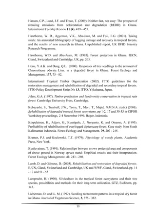 Hansen, C.P., Lund, J.F. and Treue, T. (2009). Neither fast, nor easy: The prospect of
reducing emissions from deforestation and degradation (REDD) in Ghana.
International Forestry Review 11 (4), 439 - 455.

Hawthorne, W. D., Agyeman, V.K., Abu-Juan, M. and Foli, E.G. (2001). Taking
stock: An annotated bibliography of logging damage and recovery in tropical forests,
and the results of new research in Ghana. Unpublished report, UK DFID Forestry
Research Programme.

Hawthorne, W.D. and Abu-Juam, M. (1995). Forest protection in Ghana. IUCN,
Gland, Switzerland and Cambridge, UK, pp. 203.

Honu, Y.A.K. and Dang, Q.L. (2000). Responses of tree seedlings to the removal of
Chromolaena odorata Linn. in a degraded forest in Ghana. Forest Ecology and
Management, 137, 75 - 82.

International Tropical Timber Organization (2002). ITTO guidelines for the
restoration management and rehabilitation of degraded and secondary tropical forests.
ITTO Policy Development Series No 13, ITTO, Yokohama, Japan.

Johns, G.A. (1997). Timber production and biodiversity conservation in tropical rain
forest. Cambridge University Press, Cambridge.

Kobayashi, S., Turnbull, J.W., Toma, T., Mori, T., Majid, N.M.N.A. (eds.) (2001).
Rehabilitation of degraded tropical forest ecosystems. pp 1-2, 17 and 30-35 in CIFOR
Workshop proceedings, 2-4 November 1999, Bogor, Indonesia.

Korpelainen, H., Adjers, G., Kuusipalo, J., Nuryanto, K. and Otsamo, A. (1995).
Profitability of rehabilitation of overlogged dipterocarp forest: Case study from South
Kalimantan Indonesia. Forest Ecology and Management, 79, 207 - 215.

Kramer, P.J. and Kozlowski, T.T. (1979). Physiology of woody plants. Academic
Press, New York.

Kuuluvainen, T. (1991). Relationships between crown projected area and components
of above ground in Norway spruce stand: Empirical results and their interpretation.
Forest Ecology Management, 40, 243 - 260.

Lamb, D. and Gilmour, D. (2003). Rehabilitation and restoration of degraded forests.
IUCN, Gland, Switzerland and Cambridge, UK and WWF, Gland, Switzerland, pp. 14
- 17 and 51 - 55

Lamprecht, H. (1990). Silviculture in the tropical forest ecosystems and their tree
species, possibilities and methods for their long-term utilization. GTZ, Eschborn, pp.
343.

Liebetman, D. and Li, M. (1992). Seedling recruitment patterns in a tropical dry forest
in Ghana. Journal of Vegetation Science, 3, 375 - 382.

                                      13
 