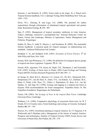 Sessions, J. and Heinrich, R. (1993). Forest roads in the tropic. In: L Pancel (ed.),
Tropical forestry handbook, Vol. 2, Springer-Verlag, Belin Heidelberg New York, pp.
1269 - 1323.

Silver, W.L., Ostertag, R. and Lugo, A.E. (2000). The potential for carbon
sequestration through reforestation of abandoned tropical agricultural and pasture
lands. Restoration Ecology, 8, 394 - 407.

Sips, P. (1993). Management of tropical secondary rainforests in Latin America;
Today’s challenge, tomorrow’s accomplished fact. National Reference Center for
Nature, Forests and Landscape, Ministry of Agriculture, Nature Management and
Fisheries, Wegeningen.

Sophie, H., Boss, S., Judd, N., Mayers, J., and Nussbaum, R. (2002). The sustainable
forestry handbook: A practical guide for tropical managers on implementing new
standards. Earthscan Publications Ltd, London.

Stoddard, C. H. and Stoddard, G.M. (1987). Essentials of Forest Practice. 4th ed.
John Wiley and Sons, New York.

Swaine, M.D. and Whitemore, T.C. (1988). On definition of ecological species groups
in tropical rain forest vegetation. Vegetatio, 75, 81 - 86.

Swaine, M.D., Agyeman, V.K., Kyere, B., Orgle, T.K., Thompson, J. and Veenendal,
E.M. (1997). Ecology of forest trees in Ghana. ODA Forest Ecology and Training
Project (RETP), Forestry Research Programme (R.47-40) 1991 - 5.

ter Steege, H., Boot, R.G.A., Brouwer, L.C, Caesar, J.C., Ek, R.C., Hammond, D.S.,
Haripersaud, P.P., van der Hout, P., Jetten, V.G., van Kekem, A.J., Kellman, M.A.,
Khan, Z., Polak, A.M., Pons, T.L., Pulles, J., Raaimakers, D., Rose, S.A., van der
Sanden, J.J. and Zagt, R.J. (1996). Ecology and logging in a tropical rain forest in
Guyana: With recommendations for forest management. Tropenbos Series 14, The
Tropenbos Foundation, Wageningen, the Netherlands.

Turner, I.M. (2001). The Ecology of Trees in the tropical Rain Forest. Cambridge
University Press, Cambridge.

Wallance, L.L. (1988). Comparative physiology of succession forest trees. In: W T
Swank, D A Jr Crossley (eds.), Forest hydrology and ecology at Coweeta, Ecological
Studies, 66, 181 - 185.

Weaver, P.L. (1987). Enrichment planting in tropical America. In: J C Figueroa, F H
Wadsworth and S Branham (eds.), Management of the forests of tropical America:
Prospects and technologies, Institute of Tropical Forestry USDA Forest Service and
University of Puerto Rico, Rio Piedras, Pp. 258 - 278.




                                     15
 