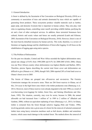 1.1 General Introduction

A forest is defined by the Secretariat of the Convention on Biological Diversity (2010) as a
community or association of trees and animals dominated by trees which are capable of
generating forest products. These ecosystems produce valuable materials such as lumber,
paper pulp, and domestic livestock that is important in human culture. They also play vital
roles in regulating climate, controlling water runoff, providing wildlife habitat, purifying the
air and a host of other ecological services. In addition, these terrestrial biomasses have
cultural, historic and scenic values and hence are usually protected (Lamb and Gilmour,
2003; Secretariat of the Convention on Biological Diversity, 2010). However, forest is one of
the most heavily disturbed resources by human activity. This work, therefore, is a review of
literature on logging damage and the rehabilitation of forest after logging. It will focus on the
rehabilitation of logging gaps using native species.


1.2 The Problem of Deforestation

For the past two decades, Central and West Africa recorded the highest deforestation rates;
annual rate change of 0.6% from 1990-2000 and 0.5% for 2000-2005 (FAO, 2006). Ghana
was one West African country where deforestation was highest (Benhin and Barbier, 2001).
Therefore, precise figures describing the current total forest cover and deforestation are
difficult to give (Hansen et al., 2009), though FAO, 2006 reported 24% of total land cover as
Ghana’s forest cover in 2005.

The forests of Ghana are grouped into off-reserves and on-reserves. The Forestry
Commission manages the on-reserve areas. There are 266 forest reserves in Ghana, out of
this, 216 occur in the high forest zone which is the timber production zone (Damnyag et al.,
2011). However, most of these reserves were already degraded in the mid 1990s as a result of
over-harvesting (over-logging) for timber, forest fires, and farming (Hawthorne and Abu-
Juam, 1995). The situation, currently, may even be worse, because in 2006, the annual
allowable cut had increased from 1 million m3 in 1989 to 2 million m3 (Blackett and
Gardette, 2008), without an equivalent replanting of trees (Damnyag et al., 2011). In Ghana,
timber is extracted from the forest through selective logging (Palo and Yirdaw, 1996),
involving periodic entries into a given area of a forest for the removal of selected commercial
timber trees using heavy extraction machines such as bull dozers, skidders and sometimes
tractors, which cause much damage to the residual forest. The method allows the removal of


                                               2
 