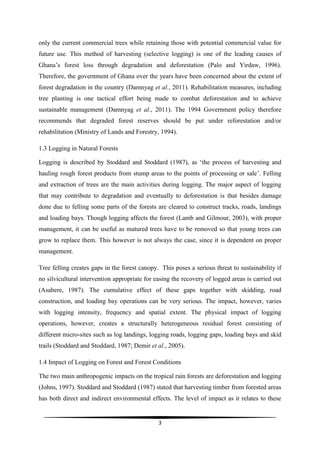 only the current commercial trees while retaining those with potential commercial value for
future use. This method of harvesting (selective logging) is one of the leading causes of
Ghana’s forest loss through degradation and deforestation (Palo and Yirdaw, 1996).
Therefore, the government of Ghana over the years have been concerned about the extent of
forest degradation in the country (Damnyag et al., 2011). Rehabilitation measures, including
tree planting is one tactical effort being made to combat deforestation and to achieve
sustainable management (Damnyag et al., 2011). The 1994 Government policy therefore
recommends that degraded forest reserves should be put under reforestation and/or
rehabilitation (Ministry of Lands and Forestry, 1994).

1.3 Logging in Natural Forests

Logging is described by Stoddard and Stoddard (1987), as ‘the process of harvesting and
hauling rough forest products from stump areas to the points of processing or sale’. Felling
and extraction of trees are the main activities during logging. The major aspect of logging
that may contribute to degradation and eventually to deforestation is that besides damage
done due to felling some parts of the forests are cleared to construct tracks, roads, landings
and loading bays. Though logging affects the forest (Lamb and Gilmour, 2003), with proper
management, it can be useful as matured trees have to be removed so that young trees can
grow to replace them. This however is not always the case, since it is dependent on proper
management.

Tree felling creates gaps in the forest canopy. This poses a serious threat to sustainability if
no silvicultural intervention appropriate for easing the recovery of logged areas is carried out
(Asabere, 1987). The cumulative effect of these gaps together with skidding, road
construction, and loading bay operations can be very serious. The impact, however, varies
with logging intensity, frequency and spatial extent. The physical impact of logging
operations, however, creates a structurally heterogeneous residual forest consisting of
different micro-sites such as log landings, logging roads, logging gaps, loading bays and skid
trails (Stoddard and Stoddard, 1987; Demir et al., 2005).

1.4 Impact of Logging on Forest and Forest Conditions

The two main anthropogenic impacts on the tropical rain forests are deforestation and logging
(Johns, 1997). Stoddard and Stoddard (1987) stated that harvesting timber from forested areas
has both direct and indirect environmental effects. The level of impact as it relates to these


                                               3
 