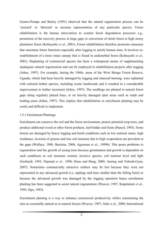 Gomez-Pompa and Burley (1991) observed that the natural regeneration process can be
‘assisted’ or ‘directed’ to increase representation of any particular species. Forest
rehabilitation is the human intervention to counter forest degradation processes e.g.,
promotion of the recovery process in large gaps or conversion of shrub forest to high storey
plantation forest (Kobayashi et al., 2001). Forest rehabilitation therefore promotes measures
that maximise forest functions especially after logging to satisfy human aims. It involves re-
establishment of a more intact canopy that is found in undisturbed forest (Kobayashi et al.,
2001). Replanting of commercial species has been a widespread means of supplementing
inadequate natural regeneration and can be employed in rehabilitation projects after logging
(Johns, 1997). For example, during the 1960s, areas of the West Mengo Forest Reserve,
Uganda, which had been heavily damaged by logging and charcoal burning, were replanted
with selected timber species, including exotic hardwoods and it resulted in a considerable
improvement in timber increment (Johns, 1997). The seedlings are planted in natural forest
gaps along regularly placed lines, or on heavily damaged open areas such as roads and
loading areas (Johns, 1997). This implies that rehabilitation or enrichment planting may be
costly and difficult to implement.

1.5.1 Enrichment Plantings

Enrichment can conserve the soil and the forest environment, protect potential crop trees, and
produce additional wood or other forest products, leaf-fodder and fruits (Pancel, 1993). Some
forests are damaged by heavy logging and harsh conditions such as low nutrient status, high
irradiance, invasion of grasses and low soil moisture due to high evaporation are prevalent at
the gaps (Wallace, 1988; Burslem, 2004; Agyeman et al., 1999b). This poses problems to
regeneration and the growth of young trees because germination and growth is dependent on
such conditions as soil moisture content, invasive species, soil nutrient level and light
(Gerhardt, 1993; Nepstad et al., 1990; Honu and Dang, 2000; Anning and Yeboah-Gyan,
2007). Sometimes commercially attractive timbers may be lost because they were not
represented in any advanced growth (i.e. saplings and trees smaller than the felling limit) or
because the advanced growth was damaged by the logging operation hence enrichment
planting has been suggested to assist natural regeneration (Weaver, 1987; Kopelainen et al.,
1995; Sips, 1993).

Enrichment planting is a way to enhance commercial productivity whiles maintaining the
sites as essentially natural as in natural forests (Weaver, 1987; Aide et al., 2000; International


                                                5
 