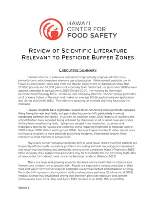  
	
  
Version	
  2	
  
	
  
REVIEW OF SCIENTIFIC LITERATURE
RELEVANT TO PESTICIDE BUFFER ZONES
EXECUTIVE SUMMARY
Hawai’i is home to extensive cultivation of genetically engineered (GE) crops,
primarily corn, which involves intensive use of pesticides. While overall pesticide use in
Hawai’i is not known, sales data from the Hawai’i Department of Agriculture show that
123,000 pounds and 57,000 gallons of especially toxic “restricted use pesticides” (RUPs) were
applied statewide in agriculture in 2013 (Enright 2014), the majority by five major
pesticide/biotechnology firms. On Kaua’i, one company (DuPont-Pioneer) sprays pesticides
on 2 of every 3 days of the year; and makes on average 8.3-16 applications per application
day (Jervis and Smith 2013). This intensive spraying far exceeds anything found on the
mainland.
Hawai’i residents have legitimate reasons to be concerned about pesticide exposure.
Many live quite near test fields, and pesticides frequently drift, particularly in windy
conditions common in Hawai’i. In at least six episodes since 2006, dozens of teachers and
schoolchildren have reported being sickened by chemicals, in all or most cases pesticides
drifting from neighboring fields. Symptoms ranged from headaches, dizziness and
respiratory distress to nausea and vomiting, some requiring treatment at hospitals (Leone
2008, Hillyer 2008, Kalani and Fujimori 2014). Because Hawai’i (unlike 11 other states) does
not have a program to track pesticide poisoning incidents, these media reports likely
represent a small fraction of actual cases.
Physicians concerned about pesticide drift in west Kaua’i report that their patients are
frequently afflicted with respiratory problems (including asthma), neurological impairment,
and recurring nose bleeds and dermatitis, among other conditions (Kaua’i Physicians 2013).
More seriously, they suspect that pesticides may be responsible for the extremely high rates
of rare cardiac birth defects and cancer in Westside residents (Raelson 2013).
There is a large and growing scientific literature on the health harms of pesticides.
Farmers and children are at greatest risk. People are exposed to certain pesticides in their
food and water; farmworkers take in pesticides via dermal contact and inhalation of spray.
Pesticide drift represents an important additional exposure pathway (Goldman et al 2009).
Medical science has established strong links between pesticide exposure and cancers
(Schinasi and Leon 2014, Blair and Zahm 1995, Koutros et al. 2009, Mills et al 2005),
 