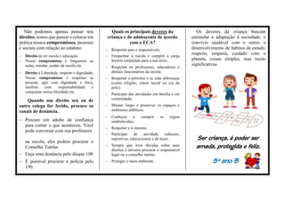 Não podemos apenas pensar nos
direitos, temos que pensar e colocar em
prática nossos compromissos, pessoais
e sociais com relação ao estatuto.
− Direito de ter escola e educação
− Nosso compromisso é frequentar as
aulas, estudar, cuidar da escola etc.
− Direito à Liberdade, respeito e dignidade;
− Nosso compromisso é respeitar as
pessoas, agir com dignidade e ética,
usufruir com responsabilidade e
conquistar nossa liberdade etc.
Quando um direito seu ou de
outro colega for ferido, procure os
canais de denúncia.
− Procure um adulto de confiança
para contar o que aconteceu. Você
pode conversar com sua professora
na escola, eles podem procurar o
Conselho Tutelar
− Faça uma denúncia pelo disque 100
− É possível procurar a polícia pelo
190.
Quais os principais deveres da
criança e do adolescente de acordo
com o ECA?
− Respeitar pais e responsáveis;
− Frequentar a escola e cumprir a carga
horária estipulada para a sua série;
− Respeitar os professores, educadores e
demais funcionários da escola;
− Respeitar o próximo e as suas diferenças
(como religião, classe social ou cor da
pele);
− Participar das atividades em família e em
comunidade;
− Manter limpo e preservar os espaços e
ambientes públicos;
− Conhecer e cumprir as regras
estabelecidas;
− Respeitar a si mesmo;
− Participar de atividade culturais,
esportivas, educacionais e de lazer;
− Sempre que tiver dúvidas sobre seus
direitos e deveres procurar o responsável
legal ou o conselho tutelar;
− Proteger o meio ambiente.
Os deveres da criança buscam
estimular a adaptação à sociedade, o
convívio saudável com o outro, o
desenvolvimento de hábitos de estudo,
respeito, empatia, cuidado com o
planeta, coisas simples, mas muito
significativas.
Ser criança, é poder ser
amada, protegida e feliz.
5º ano B
 
