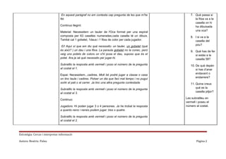 En aquest paràgraf no em contesta cap pregunta de les que m’he
fet.
Continuo llegint:
Material: Necessitem un tauler de l'Oca format per una espiral
composta per 63 caselles numerades,cada casella té un dibuix.
També cal 1 gobelet, 1daus i 1 fitxa de color per cada jugador.
Ei! Aquí sí que em diu què necessito: un tauler, un gobelet (què
és això? ) un dau i una fitxa. La paraula gobelet no la conec, però
veig uns potets de colors on s’hi posa el dau, suposo que és el
potet. Ara ja sé què necessito per jugar-hi.
Subratllo la resposta amb vermell i poso el número de la pregunta
al costat el 1.
Espai: Necessitem...cadires. Molt bé podré jugar a classe o casa
on tinc taula i cadires. Potser un dia que faci mal temps i no pugui
sortir al pati o al carrer. Ja tinc una altra pregunta contestada
Subratllo la resposta amb vermell i poso el número de la pregunta
al costat el 3.
Continuo:
Jugadors: Hi poden jugar 3 o 4 persones. Ja he trobat la resposta
a quants nens i nenes podem jugar: tres o quatre.

7. Què passa si
la fitxa va a la
casella on hi
ha dibuixada
una oca?
8. I si va a la
casella del
pou?
9. Què has de fer
si estàs a la
casella 58?
10. De què depèn
si has d’anar
endavant o
endarrere?
11. Quina creus
què es la
casella pitjor?
Les subratlleu en
vermell i poseu el
número al costat.

Subratllo la resposta amb vermell i poso el número de la pregunta
al costat el 2.

Estratègia: Cercar i interpretar informació
Autora: Beatriu Palau

Página 2

 