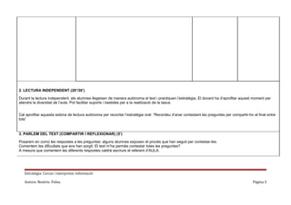 2. LECTURA INDEPENDENT (20’/30’)
Durant la lectura independent, els alumnes llegeixen de manera autònoma el text i practiquen l’estratègia. El docent ha d’aprofitar aquest moment per
atendre la diversitat de l’aula. Pot facilitar suports i bastides per a la realització de la tasca.
Cal aprofitar aquesta estona de lectura autònoma per recordar l’estratègia oral: “Recordeu d’anar contestant les preguntes per compartir-ho al final entre
tots”

3. PARLEM DEL TEXT (COMPARTIR I REFLEXIONAR) (5’)
Posarem en comú les respostes a les preguntes: alguns alumnes exposen el procés que han seguit per contestar-les.
Comentem les dificultats que ens han sorgit: El text m’ha permès contestar totes les preguntes?
A mesura que comentem les diferents respostes caldrà escriure el referent d’AULA.

Estratègia: Cercar i interpretar informació
Autora: Beatriu Palau

Página 3

 