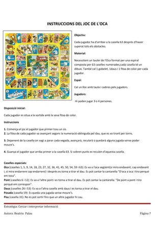 INSTRUCCIONS DEL JOC DE L'OCA
Objectiu:
Cada jugador ha d’arribar a la casella 63 després d’haver
superat tots els obstacles.
Material:
Necessitem un tauler de l'Oca format per una espiral
composta per 63 caselles numerades,cada casella té un
dibuix. També cal 1 gobelet, 1daus i 1 fitxa de color per cada
jugador.
Espai:
Cal un lloc amb taula i cadires pels jugadors.
Jugadors:
Hi poden jugar 3 o 4 persones.
Disposició inicial:
Cada jugador es situa a la sortida amb la seva fitxa de color.
Instruccions
1. Comença el joc el jugador que primer treu un sis.
2. La fitxa de cada jugador va avançant segons la numeració obtinguda pel dau, que es va tirant per torns.
3. Depenent de la casella on vagi a parar cada vegada, avançarà, recularà o quedarà alguna jugada sense poder
moure’s.
4. Guanya el jugador que arriba primer a la casella 63. Si sobren punts es reculen d'aquesta casella.
Caselles especials:
Oca (caselles 1, 5, 9, 14, 18, 23, 27, 32, 36, 41, 45, 50, 54, 59 i 63): Es va a l'oca següent(si mira endavant, cap endavant
i, si mira endarrere cap endarrere) i després es torna a tirar el dau. Es pot cantar la cantarella "D'oca a oca i tiro perquè
em toca".
Pont (caselles 6 i 12): Es va a l'altre pont i es torna a tirar el dau. Es pot cantar la cantarella: "De pont a pont i tiro
perquè em correspon".
Daus (caselles 26 i 53): Es va a l'altra casella amb daus i es torna a tirar el dau.
Posada (casella 19): Es queda una jugada sense moure's.
Pou (casella 31): No es pot sortir fins que un altre jugador hi cau.
Estratègia: Cercar i interpretar informació
Autora: Beatriu Palau

Página 7

 