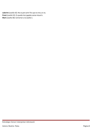 Laberint (casella 42): No es pot sortir fins que es treu un sis.
Presó (casella 52): Es queda tres jugades sense moure's
Mort (casella 58): Cal tornar a la casella 1.

Estratègia: Cercar i interpretar informació
Autora: Beatriu Palau

Página 8

 