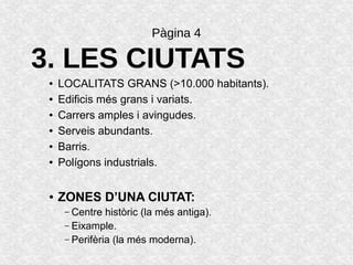 Pàgina 4
3. LES CIUTATS
● LOCALITATS GRANS (>10.000 habitants).
● Edificis més grans i variats.
● Carrers amples i avingudes.
● Serveis abundants.
● Barris.
● Polígons industrials.
● ZONES D’UNA CIUTAT:
– Centre històric (la més antiga).
– Eixample.
– Perifèria (la més moderna).
 