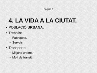Pàgina 5
4. LA VIDA A LA CIUTAT.
● POBLACIÓ URBANA.
● Treballs:
– Fàbriques.
– Serveis.
● Transports:
– Mitjans urbans.
– Molt de trànsit.
 