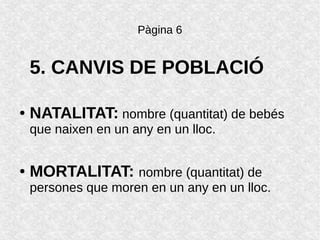 Pàgina 6
5. CANVIS DE POBLACIÓ
● NATALITAT: nombre (quantitat) de bebés
que naixen en un any en un lloc.
● MORTALITAT: nombre (quantitat) de
persones que moren en un any en un lloc.
 