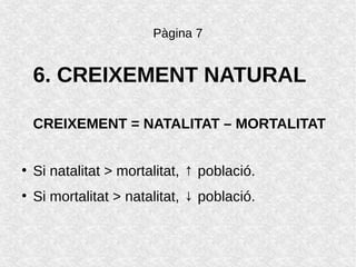 Pàgina 7
6. CREIXEMENT NATURAL
CREIXEMENT = NATALITAT – MORTALITAT
●
Si natalitat > mortalitat, ↑ població.
●
Si mortalitat > natalitat, ↓ població.
 
