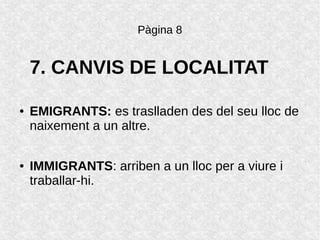 Pàgina 8
7. CANVIS DE LOCALITAT
● EMIGRANTS: es traslladen des del seu lloc de
naixement a un altre.
● IMMIGRANTS: arriben a un lloc per a viure i
traballar-hi.
 