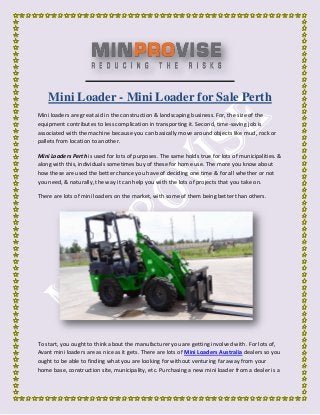 Mini Loader - Mini Loader for Sale Perth
Mini loaders are great aid in the construction & landscaping business. For, the size of the
equipment contributes to less complication in transporting it. Second, time-saving job is
associated with the machine because you can basically move around objects like mud, rock or
pallets from location to another.
Mini Loaders Perth is used for lots of purposes. The same holds true for lots of municipalities. &
along with this, individuals sometimes buy of these for home use. The more you know about
how these are used the better chance you have of deciding one time & for all whether or not
you need, & naturally, the way it can help you with the lots of projects that you take on.
There are lots of mini loaders on the market, with some of them being better than others.
To start, you ought to think about the manufacturer you are getting involved with. For lots of,
Avant mini loaders are as nice as it gets. There are lots of Mini Loaders Australia dealers so you
ought to be able to finding what you are looking for without venturing far away from your
home base, construction site, municipality, etc. Purchasing a new mini loader from a dealer is a
 