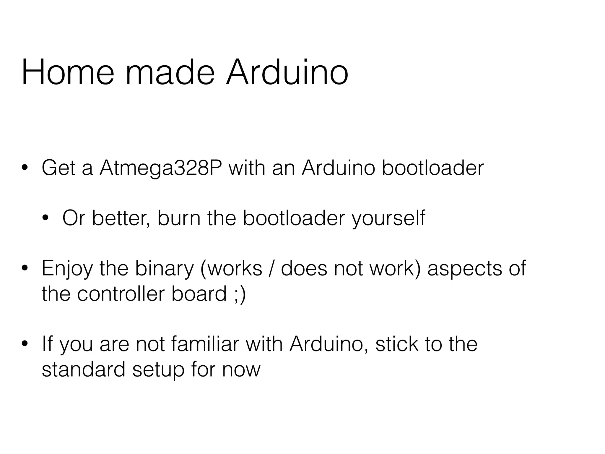 Home made Arduino 
• Get a Atmega328P with an Arduino bootloader 
• Or better, burn the bootloader yourself 
• Enjoy the binary (works / does not work) aspects of 
the controller board ;) 
• If you are not familiar with Arduino, stick to the 
standard setup for now 
 