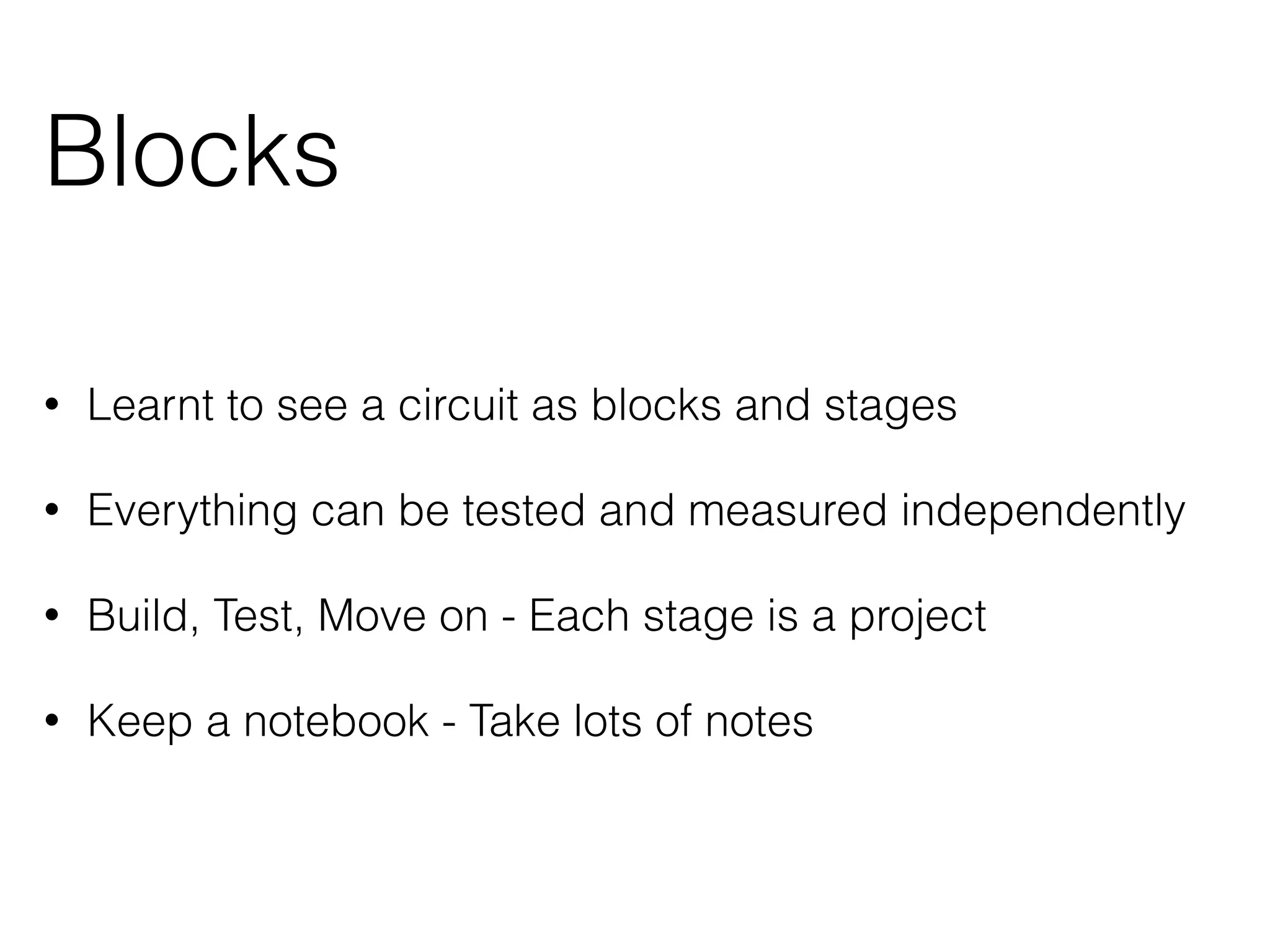 Blocks 
• Learnt to see a circuit as blocks and stages 
• Everything can be tested and measured independently 
• Build, Test, Move on - Each stage is a project 
• Keep a notebook - Take lots of notes 
 