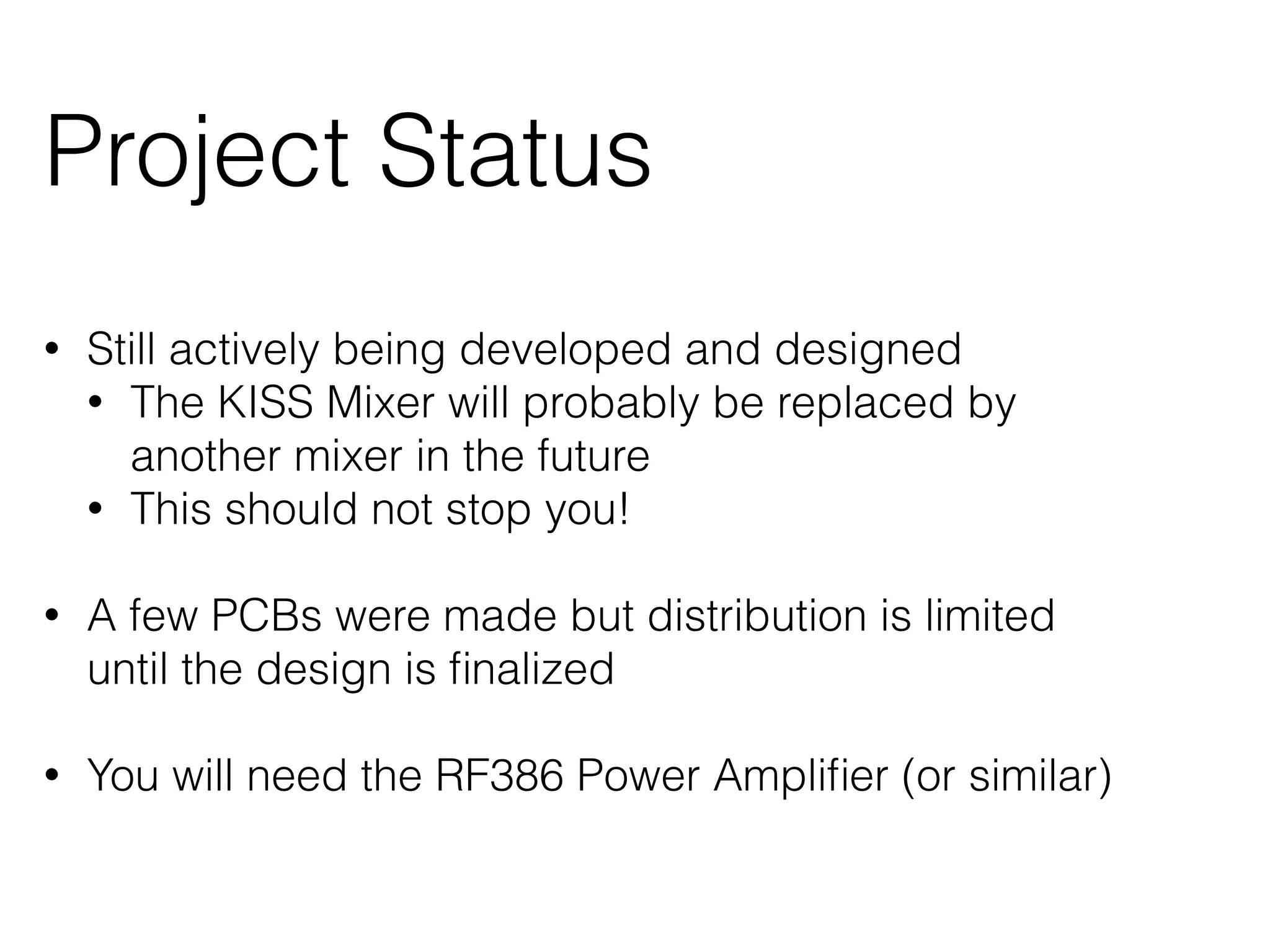 Project Status 
• Still actively being developed and designed 
• The KISS Mixer will probably be replaced by 
another mixer in the future 
• This should not stop you! 
! 
• A few PCBs were made but distribution is limited 
until the design is finalized 
! 
• You will need the RF386 Power Amplifier (or similar) 
 