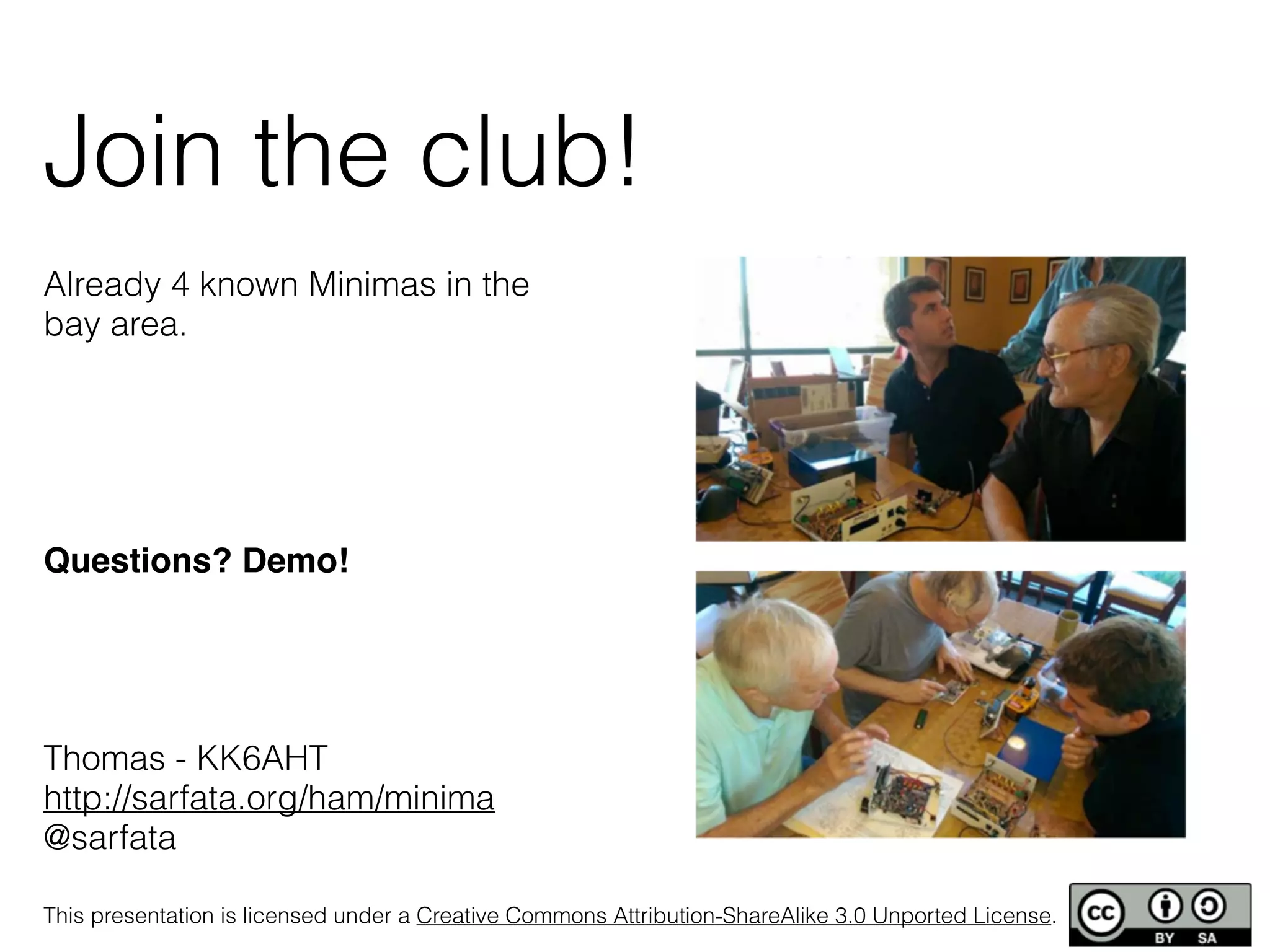 Join the club! 
Already 4 known Minimas in the 
bay area. 
! 
! 
Questions? Demo!! 
! 
! 
Thomas - KK6AHT 
http://sarfata.org/ham/minima 
@sarfata 
This presentation is licensed under a Creative Commons Attribution-ShareAlike 3.0 Unported License. 
