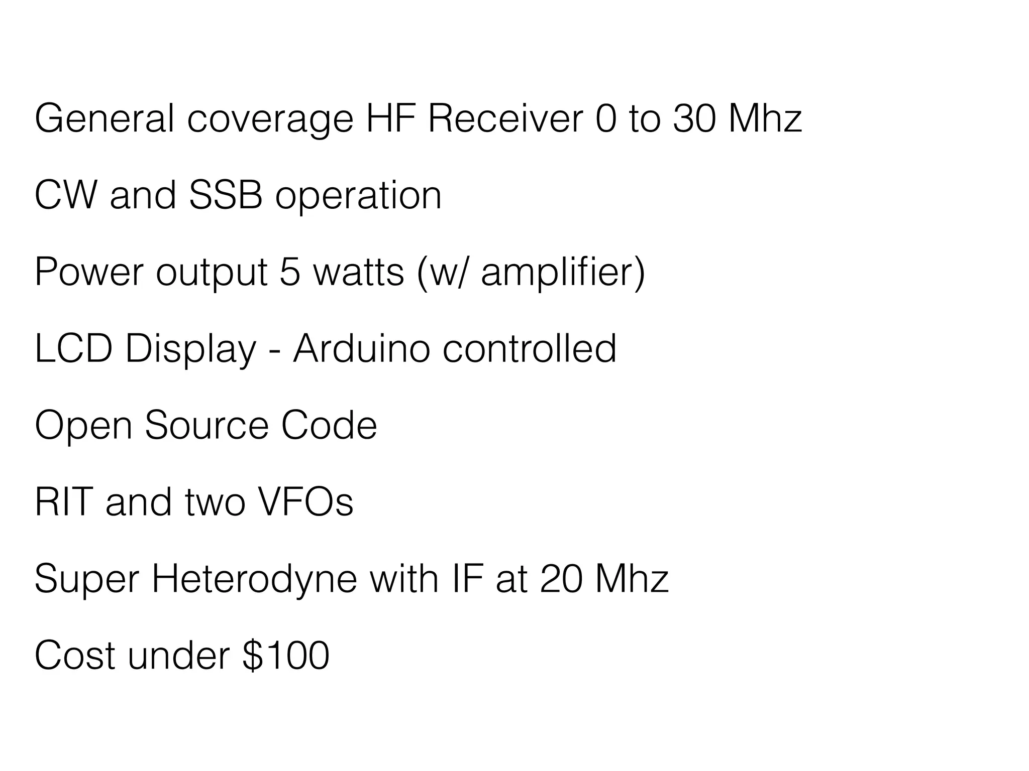 General coverage HF Receiver 0 to 30 Mhz 
CW and SSB operation 
Power output 5 watts (w/ amplifier) 
LCD Display - Arduino controlled 
Open Source Code 
RIT and two VFOs 
Super Heterodyne with IF at 20 Mhz 
Cost under $100 
 