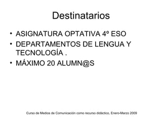 Destinatarios ASIGNATURA OPTATIVA 4º ESO DEPARTAMENTOS DE LENGUA Y TECNOLOGÍA . MÁXIMO 20 ALUMN@S Curso de Medios de Comunicación como recurso didáctico, Enero-Marzo 2009