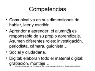 Competencias Comunicativa en sus dimensiones de hablar, leer y escribir. Aprender a aprender: el alumn@ es responsable de su propio aprendizaje. Asumen diferentes roles: investigación, periodista, cámara, guionista… Social y ciudadana. Digital: elaboran todo el material digital: grabación, montaje… Curso de Medios de Comunicación como recurso didáctico, Enero-Marzo 2009