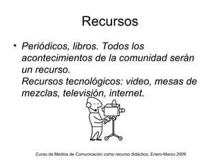 Recursos Periódicos, libros. Todos los acontecimientos de la comunidad serán un recurso. Recursos tecnológicos: video, mesas de mezclas, televisión, internet. Curso de Medios de Comunicación como recurso didáctico, Enero-Marzo 2009 
